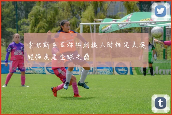 索尔斯克亚称热刺换人时机完美英超强度居全球之巅
