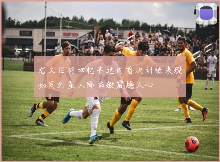 尤文旧将回忆齐达内首次训练表现如同外星人降临般震撼人心