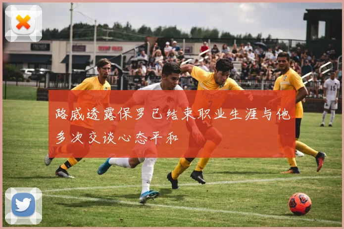 路威透露保罗已结束职业生涯与他多次交谈心态平和