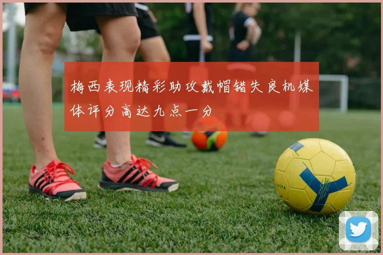 梅西表现精彩助攻戴帽错失良机媒体评分高达九点一分