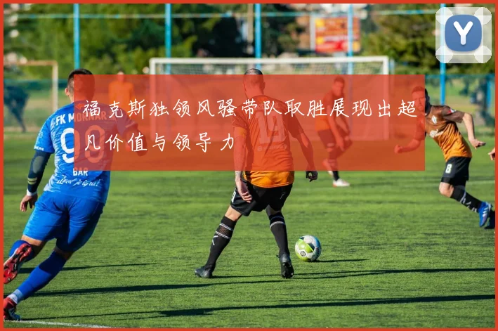 福克斯独领风骚带队取胜展现出超凡价值与领导力