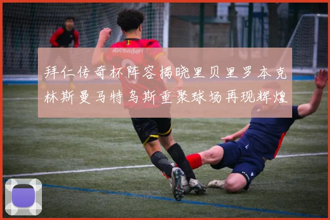 拜仁传奇杯阵容揭晓里贝里罗本克林斯曼马特乌斯重聚球场再现辉煌