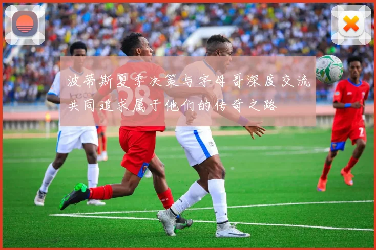 波蒂斯夏季决策与字母哥深度交流共同追求属于他们的传奇之路