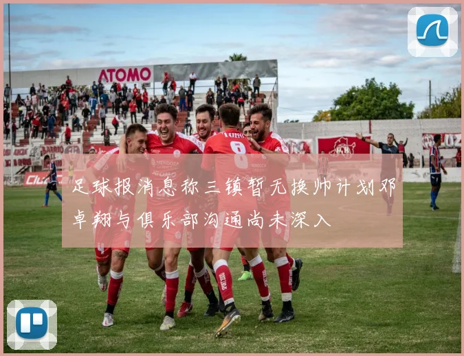 足球报消息称三镇暂无换帅计划邓卓翔与俱乐部沟通尚未深入