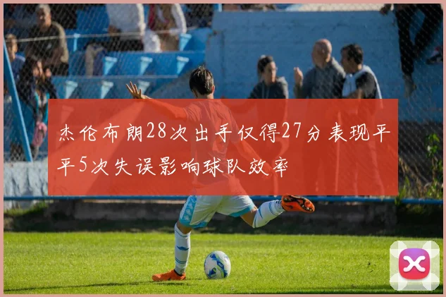 杰伦布朗28次出手仅得27分表现平平5次失误影响球队效率