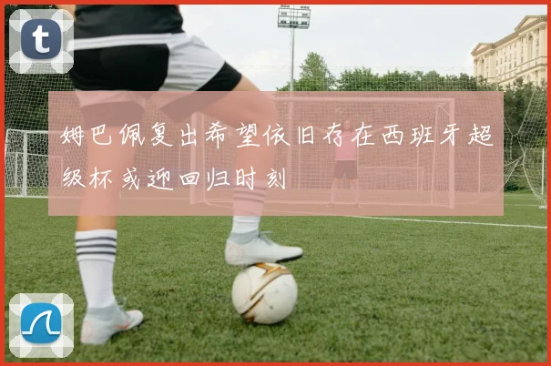 姆巴佩复出希望依旧存在西班牙超级杯或迎回归时刻