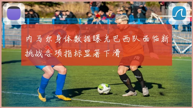 内马尔身体数据曝光巴西队面临新挑战各项指标显著下滑