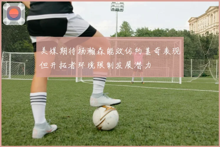 美媒期待杨瀚森能效仿约基奇表现但开拓者环境限制发展潜力