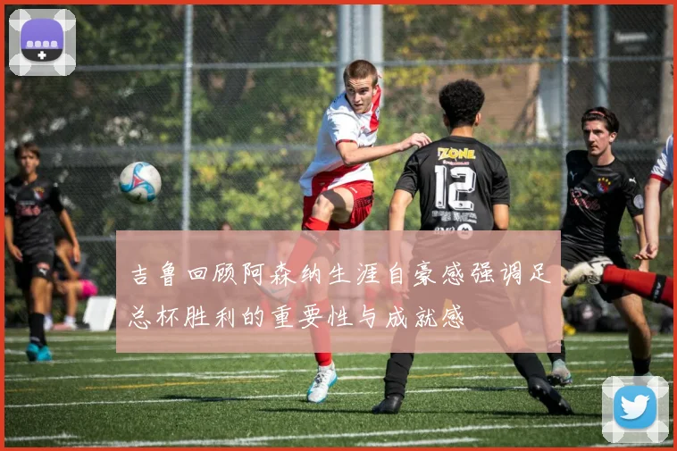 吉鲁回顾阿森纳生涯自豪感强调足总杯胜利的重要性与成就感