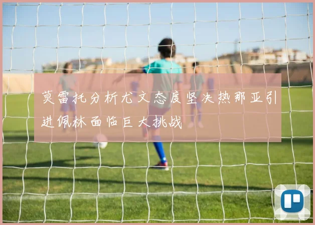 莫雷托分析尤文态度坚决热那亚引进佩林面临巨大挑战