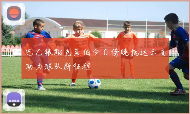 巴乙银靴克莱伯今日傍晚抵达云南助力球队新征程