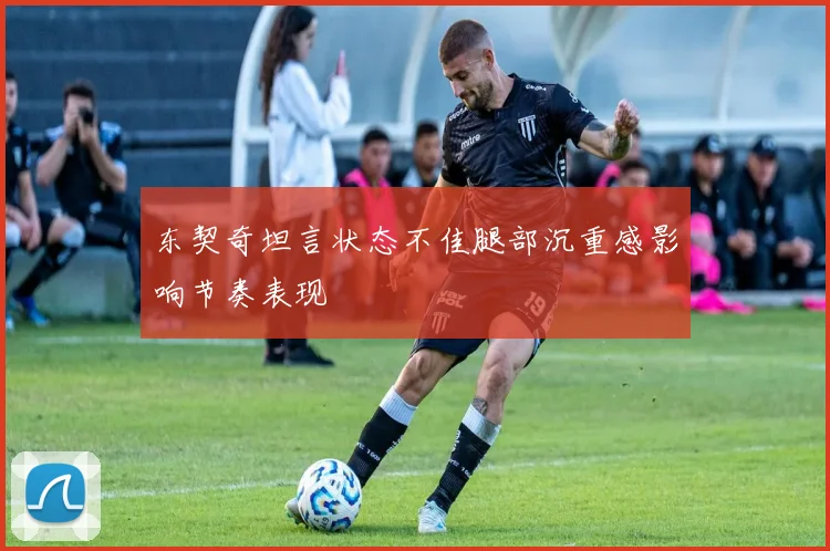 东契奇坦言状态不佳腿部沉重感影响节奏表现