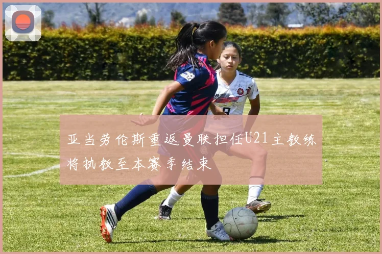 亚当劳伦斯重返曼联担任U21主教练将执教至本赛季结束