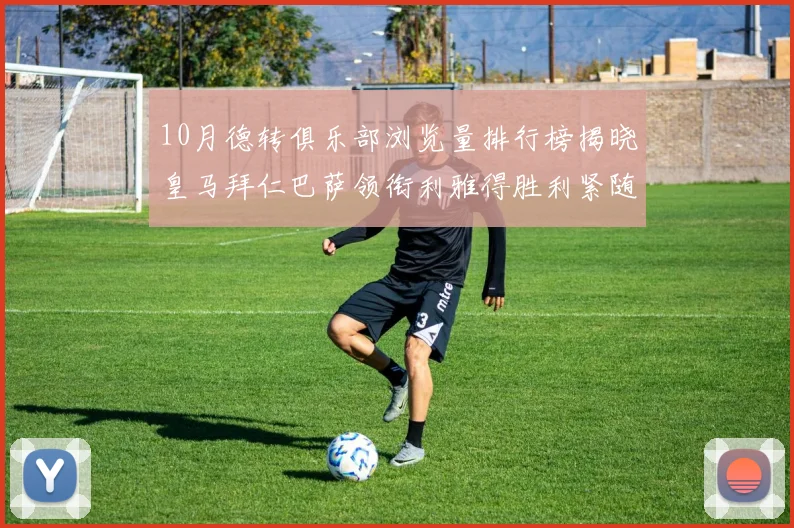 10月德转俱乐部浏览量排行榜揭晓皇马拜仁巴萨领衔利雅得胜利紧随其后