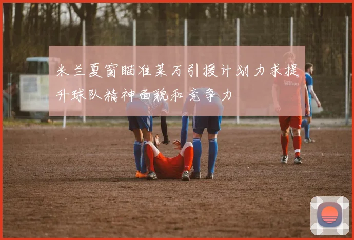 米兰夏窗瞄准莱万引援计划力求提升球队精神面貌和竞争力