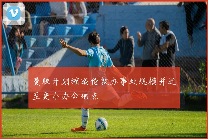 曼联计划缩减伦敦办事处规模并迁至更小办公地点